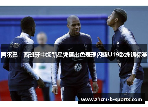 阿尔巴：西班牙中场新星凭借出色表现闪耀U19欧洲锦标赛