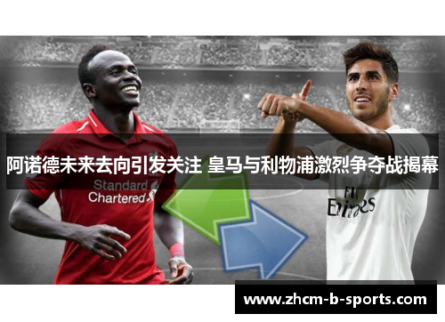 阿诺德未来去向引发关注 皇马与利物浦激烈争夺战揭幕