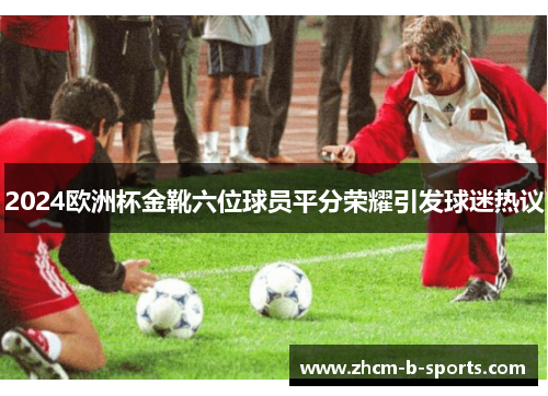 2024欧洲杯金靴六位球员平分荣耀引发球迷热议 2024欧洲杯金靴六位球员平分荣耀引发球迷热议