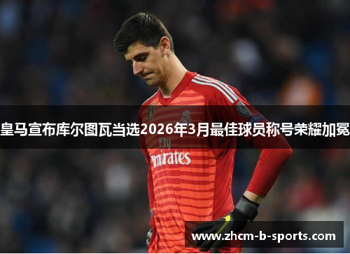 皇马宣布库尔图瓦当选2026年3月最佳球员称号荣耀加冕 皇马宣布库尔图瓦当选2026年3月最佳球员称号荣耀加冕