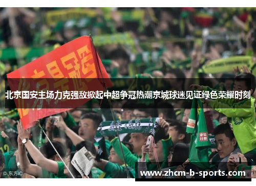 北京国安主场力克强敌掀起中超争冠热潮京城球迷见证绿色荣耀时刻